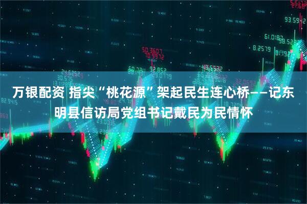 万银配资 指尖“桃花源”架起民生连心桥——记东明县信访局党组书记戴民为民情怀