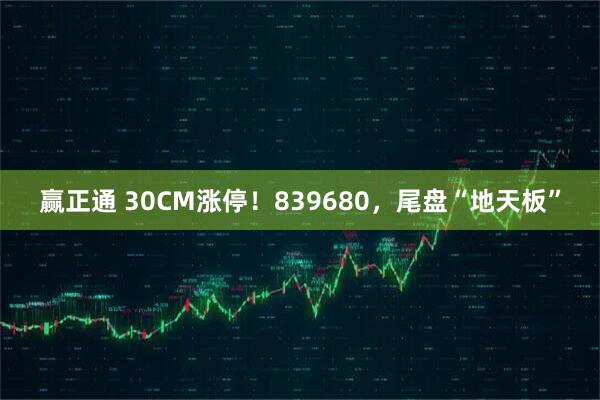 赢正通 30CM涨停！839680，尾盘“地天板”