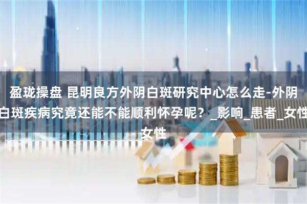 盈珑操盘 昆明良方外阴白斑研究中心怎么走-外阴白斑疾病究竟还能不能顺利怀孕呢？_影响_患者_女性