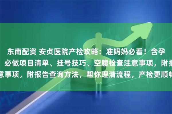东南配资 安贞医院产检攻略：准妈妈必看！含孕早中晚期产检时间节点、必做项目清单、挂号技巧、空腹检查注意事项，附报告查询方法，帮你理清流程，产检更顺畅～_建档_医生