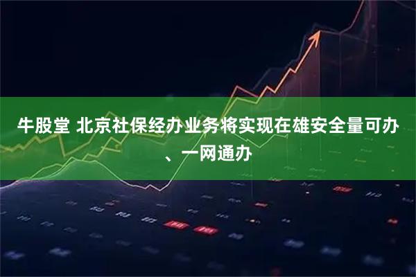 牛股堂 北京社保经办业务将实现在雄安全量可办、一网通办