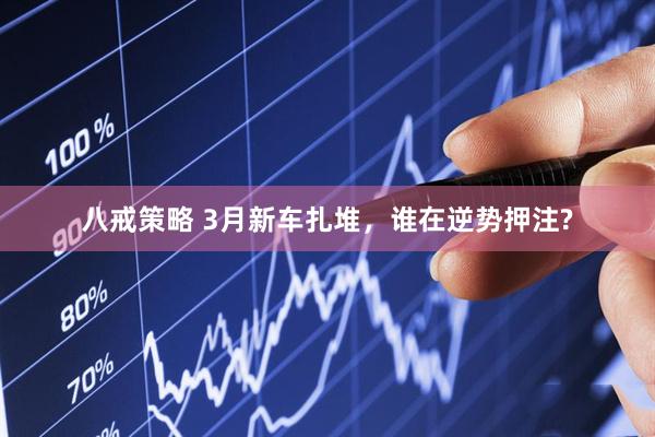 八戒策略 3月新车扎堆，谁在逆势押注?