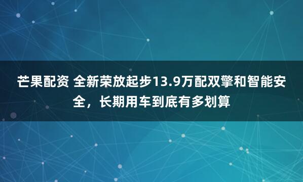 芒果配资 全新荣放起步13.9万配双擎和智能安全，长期用车到底有多划算