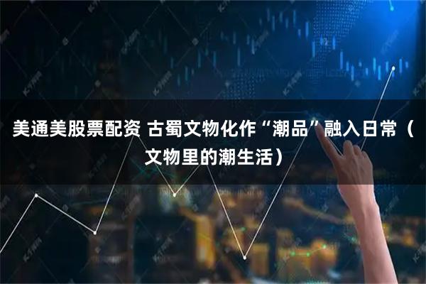 美通美股票配资 古蜀文物化作“潮品”融入日常(文物里的潮生活)