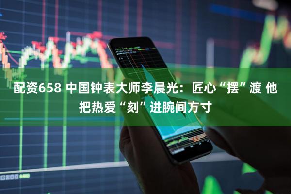 配资658 中国钟表大师李晨光：匠心“摆”渡 他把热爱“刻”进腕间方寸