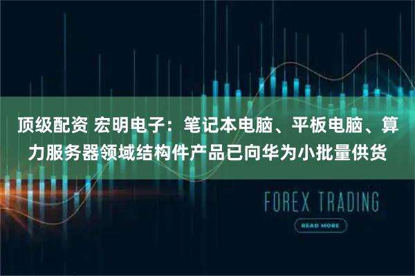 顶级配资 宏明电子:笔记本电脑、平板电脑、算力服务器领域结构件产品已向华为小批量供货