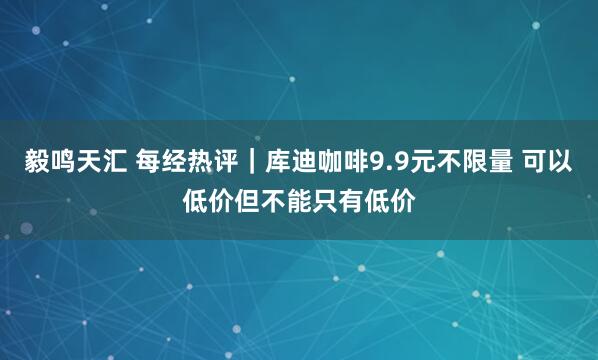 毅鸣天汇 每经热评|库迪咖啡9.9元不限量 可以低价但不能只有低价